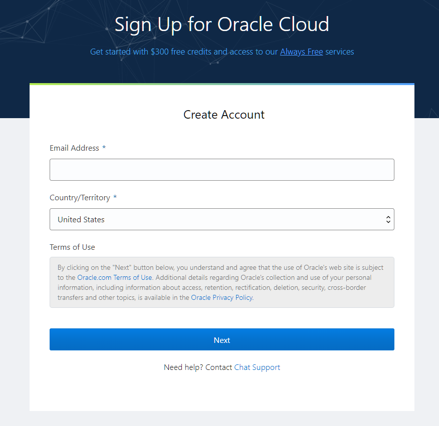 Sign Up for Oracle Cloud 
Get stahed with $300 free credits and-access to our Always Free services 
Create Account 
Email Address * 
Country/Territory * 
IJnited States 
Terms of Use 
By clicking on the "Next" button below, you understand and agree that the use of Oracle's web site is subject 
to the Oracle.com Terms of use. Additional details regarding Oracle's collection and use of your personal 
information, including information about access, retention, rectification, deletion, security, cross-border 
transfers and other topics, is available in the Oracle Privacy Policy. 
Next 
Need help? Contact Chat Support 