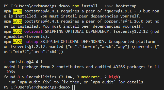 PS C: npm install 
bootstrap 
- -save 
npm bootstrap@4.4.1 requires a peer of jquery@1.9.1 - 3 but non 
e is installed. You must install peer dependencies yourself. 
npm bootstrap@4.4.1 requires a peer of popper.js@A1.16.0 but no 
ne is installed. You must install peer dependencies yourself. 
optional 
SKIPPING OPTIONAL DEPENDENCY: fsevents@1.2.12 (nod 
e_modules\fsevents) : 
SKIPPING OPTIONAL DEPENDENCY: Unsupported platform f 
notsup 
or fsevents@1.2.12: wanted {"os" : "darwin", "arch" : "any"} (current: {" 
os " : "win32" , "arch " : "x64"}) 
+ bootstrap@4.4.1 
added 1 package from 2 contributors and audited 43266 packages in 11 
. 206s 
found 8 vulnerabilities (3 3 moderate, 2 
high) 
run •npm audit fix* to fix them, or *npm audit* for details 
PS C: \Users\archmond\ps-demo> 