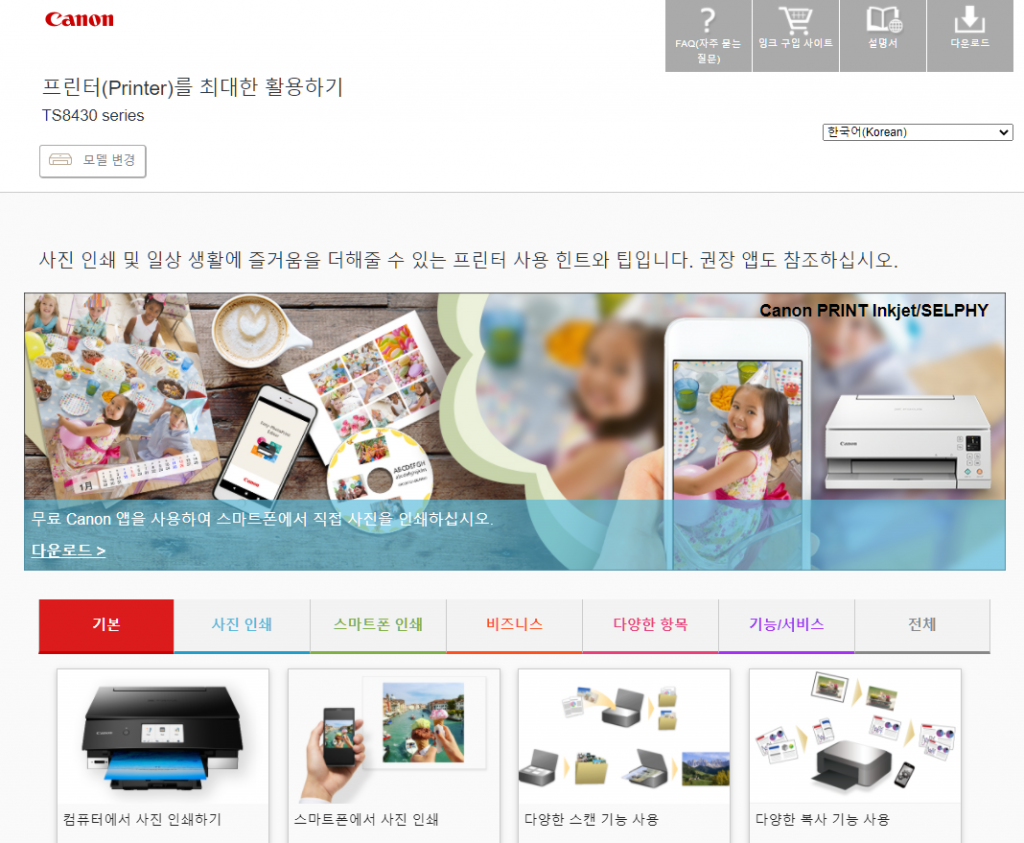 Canon 
프린 터(Printer)를 최대한 활용하기 
TS8430 series 
모 변경 
2 
FA이자주 울는 
잉크 구입 사이트 
설명서 
다운로드 
한*Ch(Korean) 
사진 인쇄 및 일상 생활에 즐거움을 더해줄 수 있는 프린터 사용 힌트와 팁입니다 권장 앱도 참조하실시오. 
anon PRINT Inkjet/SELPHY 
4 
무료 Canon 얩을 사용하여 스마-=에서 직 
다운로드 > 
기본 
사진 인쇄 
스마트폰 인쇄 
스마트폰에서 사진 인쇄 
비즈니스 
다양한 항목 
기능l서비스 
다양한 목사 기능 사용 
전제 
컴퓨터에서 사진 인쇄하기 
다양한 스캔 기능 사용 